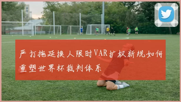 严打拖延换人限时VAR扩权新规如何重塑世界杯裁判体系