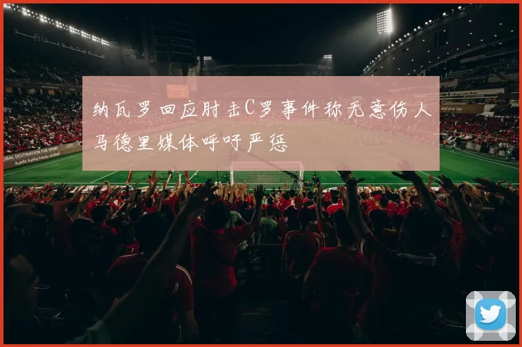 纳瓦罗回应肘击C罗事件称无意伤人马德里媒体呼吁严惩