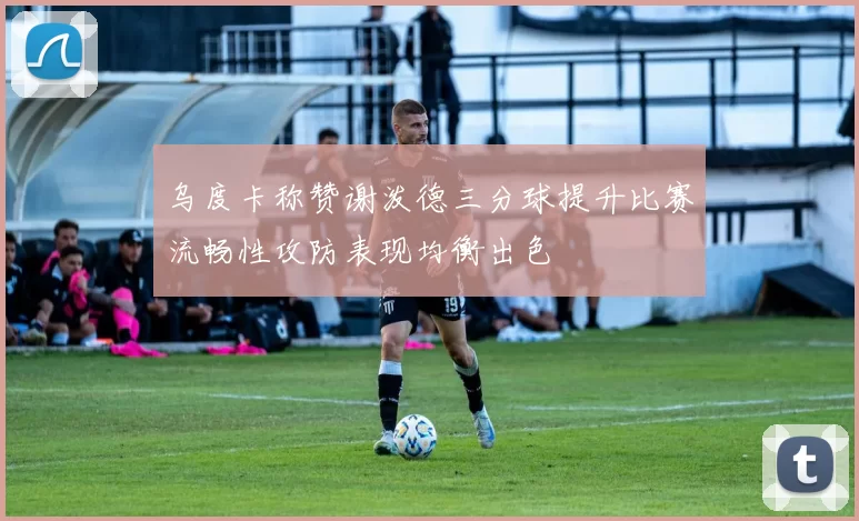 乌度卡称赞谢泼德三分球提升比赛流畅性攻防表现均衡出色