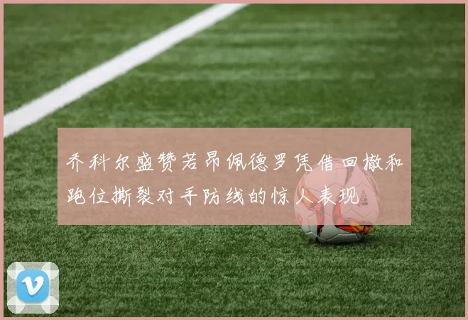 乔科尔盛赞若昂佩德罗凭借回撤和跑位撕裂对手防线的惊人表现