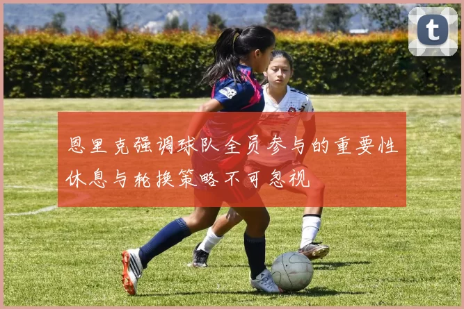 恩里克强调球队全员参与的重要性休息与轮换策略不可忽视