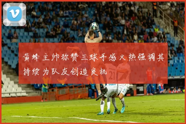 黄蜂主帅称赞三球手感火热强调其持续为队友创造良机