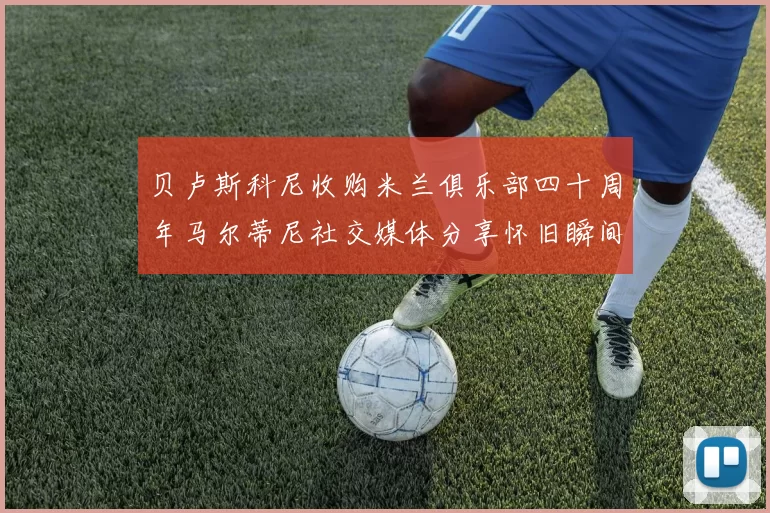 贝卢斯科尼收购米兰俱乐部四十周年马尔蒂尼社交媒体分享怀旧瞬间