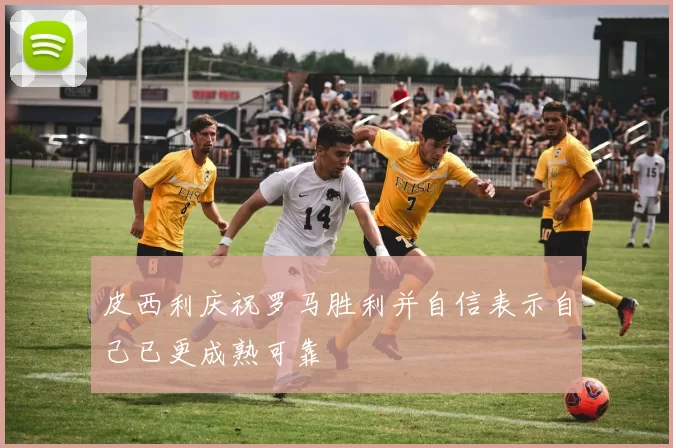 皮西利庆祝罗马胜利并自信表示自己已更成熟可靠