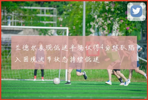兰德尔表现低迷半场仅得4分球队陷入困境次节状态持续低迷