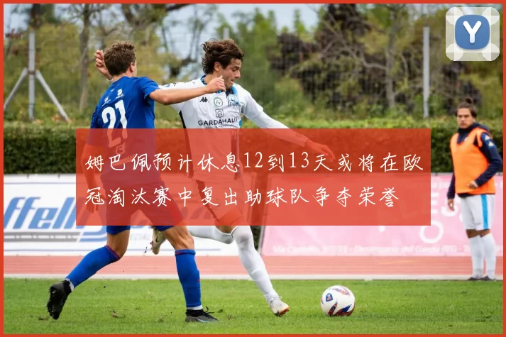 姆巴佩预计休息12到13天或将在欧冠淘汰赛中复出助球队争夺荣誉