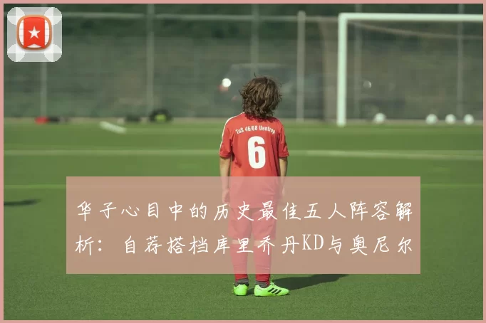 华子心目中的历史最佳五人阵容解析：自荐搭档库里乔丹KD与奥尼尔共襄盛举