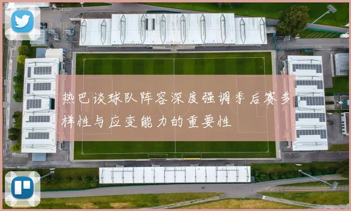 热巴谈球队阵容深度强调季后赛多样性与应变能力的重要性