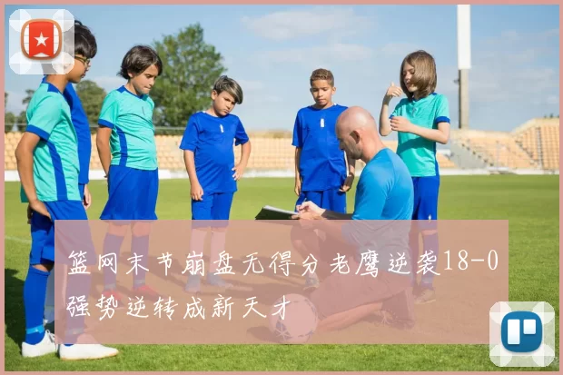 篮网末节崩盘无得分老鹰逆袭18-0强势逆转成新天才