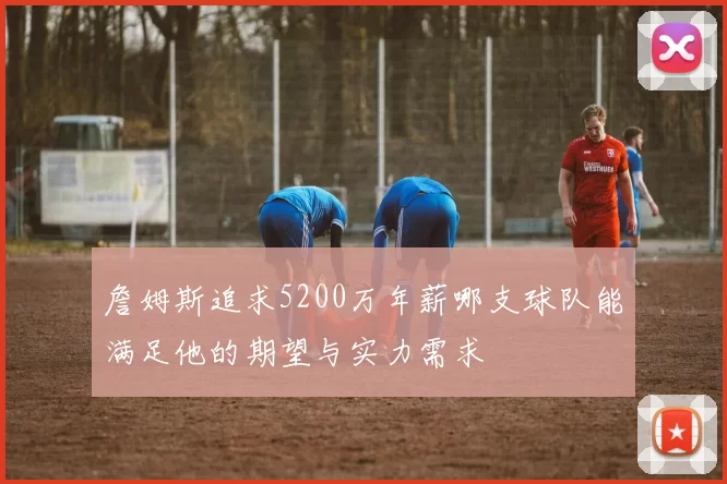 詹姆斯追求5200万年薪哪支球队能满足他的期望与实力需求