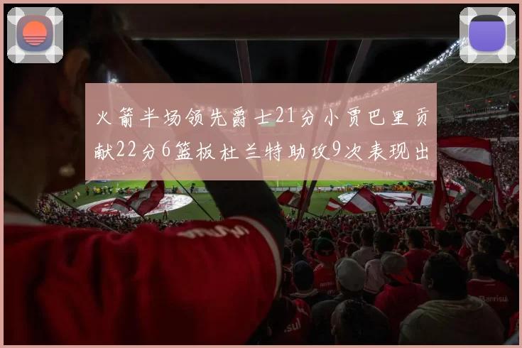 火箭半场领先爵士21分小贾巴里贡献22分6篮板杜兰特助攻9次表现出色